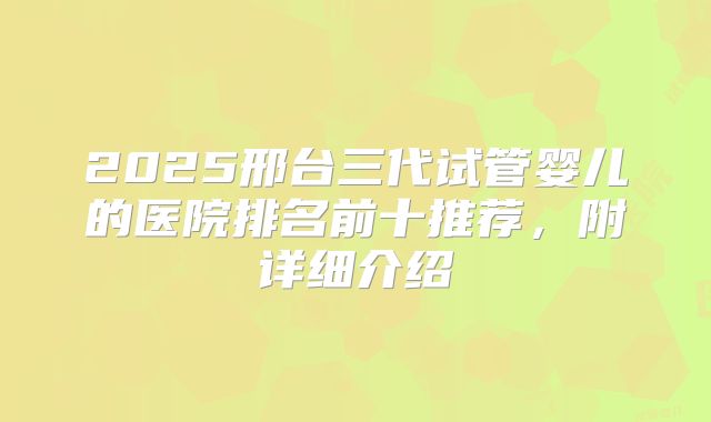 2025邢台三代试管婴儿的医院排名前十推荐，附详细介绍