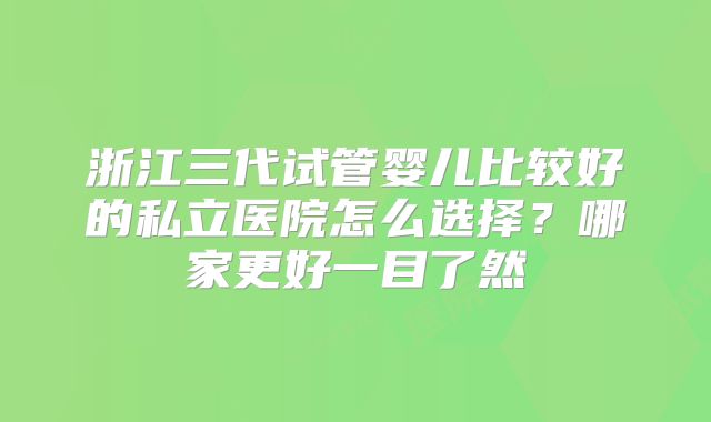 浙江三代试管婴儿比较好的私立医院怎么选择？哪家更好一目了然