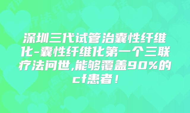 深圳三代试管治囊性纤维化-囊性纤维化第一个三联疗法问世,能够覆盖90%的cf患者!