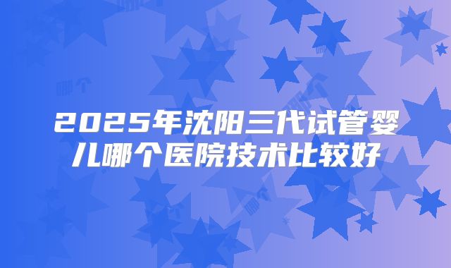 2025年沈阳三代试管婴儿哪个医院技术比较好