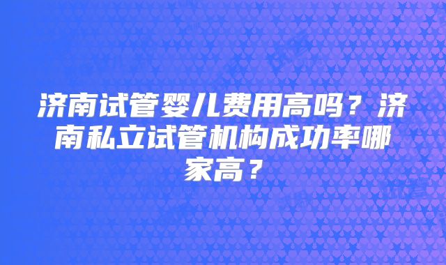 济南试管婴儿费用高吗？济南私立试管机构成功率哪家高？