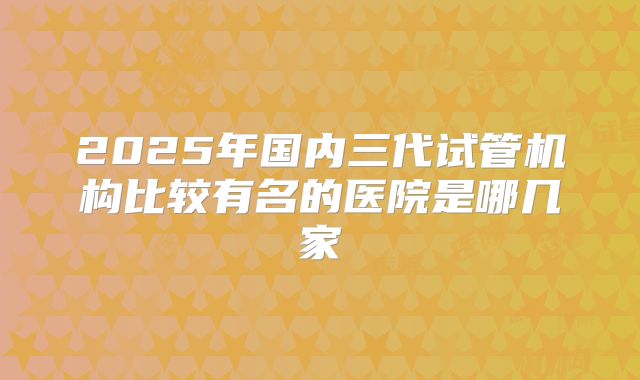 2025年国内三代试管机构比较有名的医院是哪几家