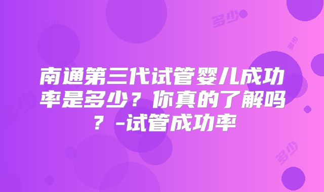 南通第三代试管婴儿成功率是多少?你真的了解吗?-试管成功率