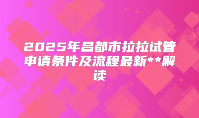 2025年昌都市拉拉试管申请条件及流程最新**解读