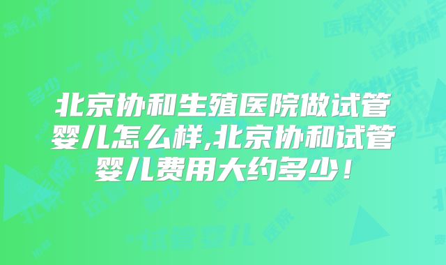 北京协和生殖医院做试管婴儿怎么样,北京协和试管婴儿费用大约多少！