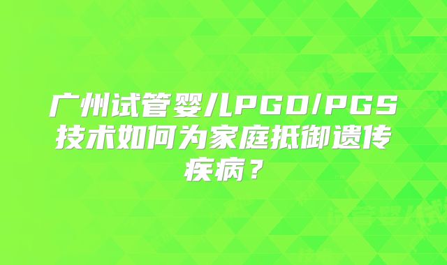 广州试管婴儿PGD/PGS技术如何为家庭抵御遗传疾病?