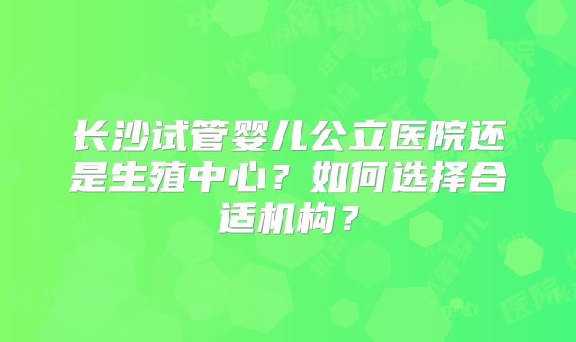 长沙试管婴儿公立医院还是生殖中心?如何选择合适机构?