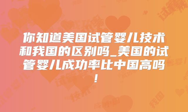 你知道美国试管婴儿技术和我国的区别吗_美国的试管婴儿成功率比中国高吗!