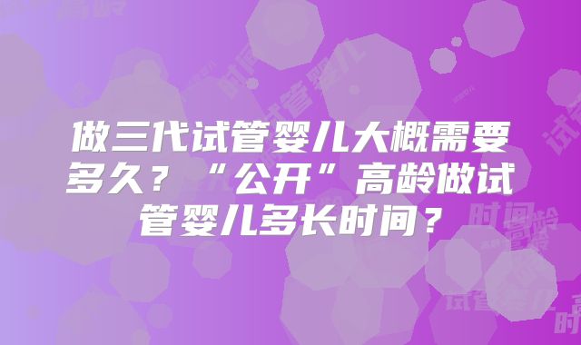 做三代试管婴儿大概需要多久?“公开”高龄做试管婴儿多长时间?