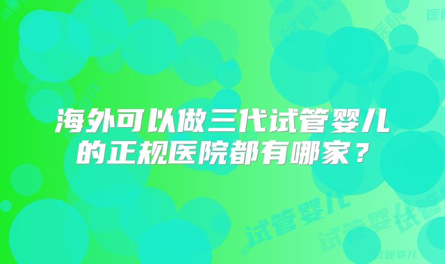 海外可以做三代试管婴儿的正规医院都有哪家?