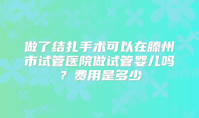 做了结扎手术可以在滕州市试管医院做试管婴儿吗？费用是多少