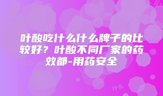 叶酸吃什么什么牌子的比较好？叶酸不同厂家的药效都-用药安全