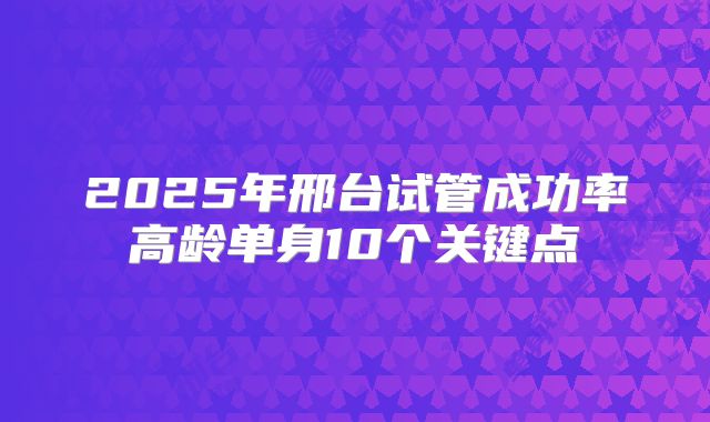 2025年邢台试管成功率高龄单身10个关键点