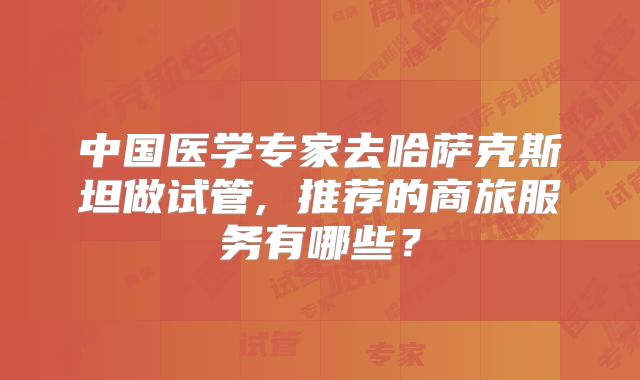 中国医学专家去哈萨克斯坦做试管, 推荐的商旅服务有哪些？