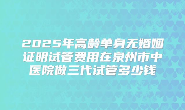 2025年高龄单身无婚姻证明试管费用在泉州市中医院做三代试管多少钱