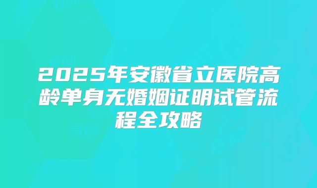 2025年安徽省立医院高龄单身无婚姻证明试管流程全攻略
