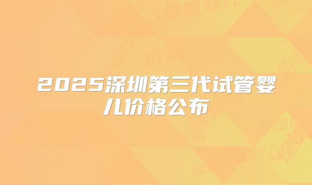 2025深圳第三代试管婴儿价格公布