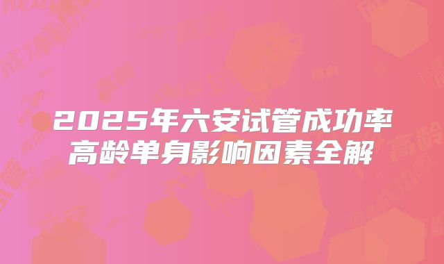 2025年六安试管成功率高龄单身影响因素全解