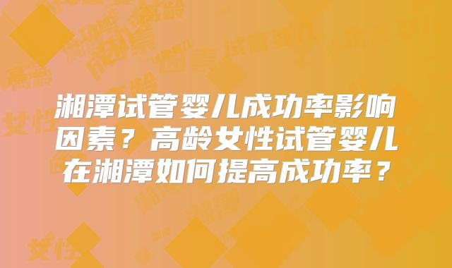 湘潭试管婴儿成功率影响因素?高龄女性试管婴儿在湘潭如何提高成功率?
