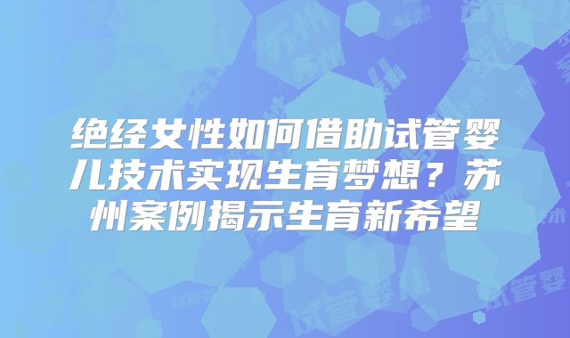 绝经女性如何借助试管婴儿技术实现生育梦想?苏州案例揭示生育新希望