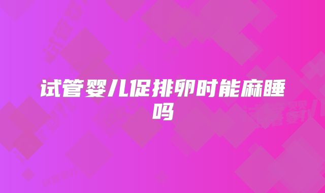 试管婴儿促排卵时能麻睡吗