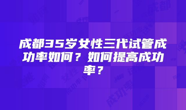 成都35岁女性三代试管成功率如何?如何提高成功率?