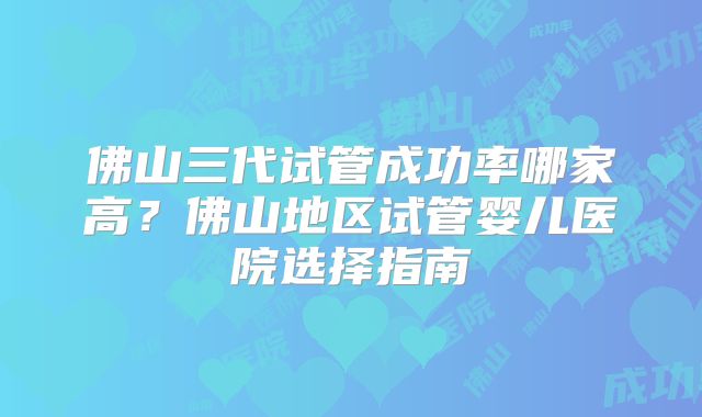 佛山三代试管成功率哪家高？佛山地区试管婴儿医院选择指南