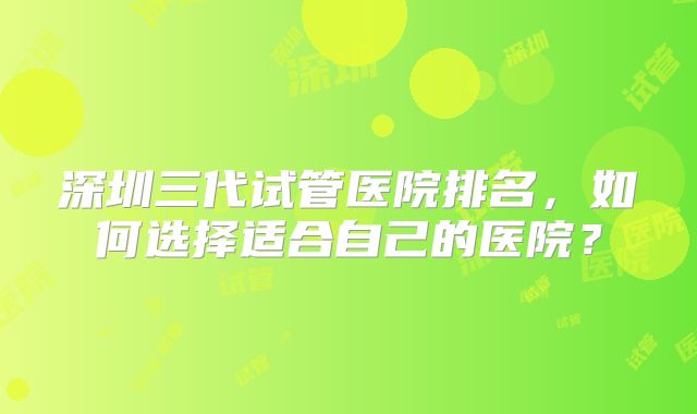 深圳三代试管医院排名,如何选择适合自己的医院?