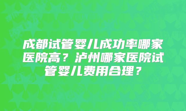 成都试管婴儿成功率哪家医院高？泸州哪家医院试管婴儿费用合理？