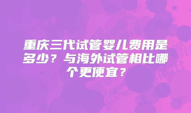 重庆三代试管婴儿费用是多少?与海外试管相比哪个更便宜?