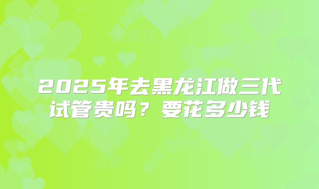 2025年去黑龙江做三代试管贵吗？要花多少钱