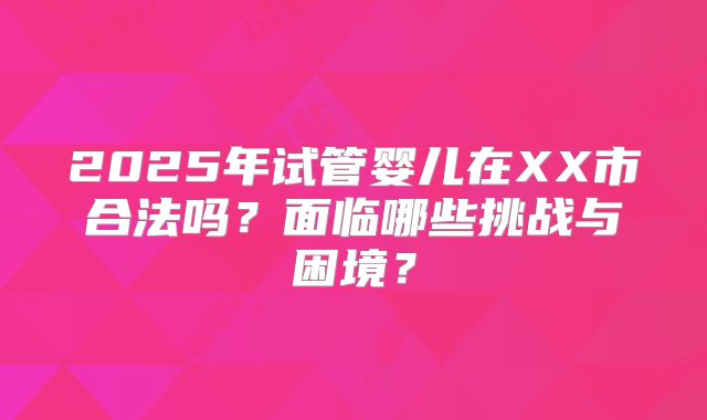 2025年试管婴儿在XX市合法吗?面临哪些挑战与困境?