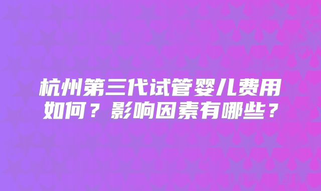 杭州第三代试管婴儿费用如何?影响因素有哪些?