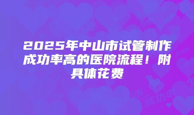 2025年中山市试管制作成功率高的医院流程！附具体花费