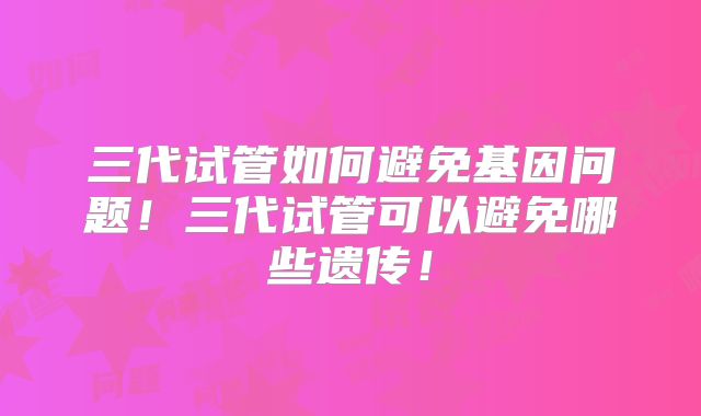三代试管如何避免基因问题！三代试管可以避免哪些遗传！