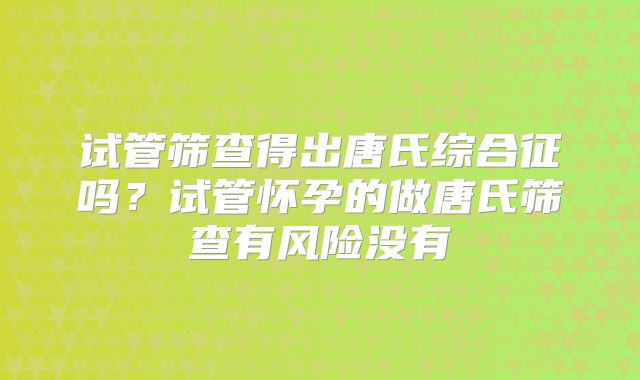 试管筛查得出唐氏综合征吗?试管怀孕的做唐氏筛查有风险没有