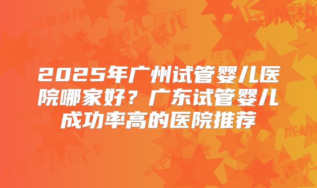 2025年广州试管婴儿医院哪家好?广东试管婴儿成功率高的医院推荐