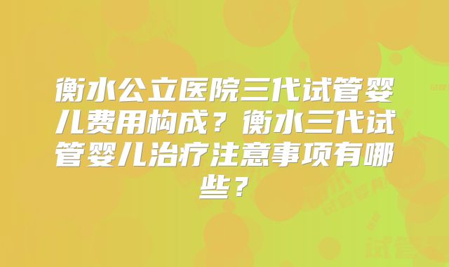 衡水公立医院三代试管婴儿费用构成?衡水三代试管婴儿治疗注意事项有哪些?
