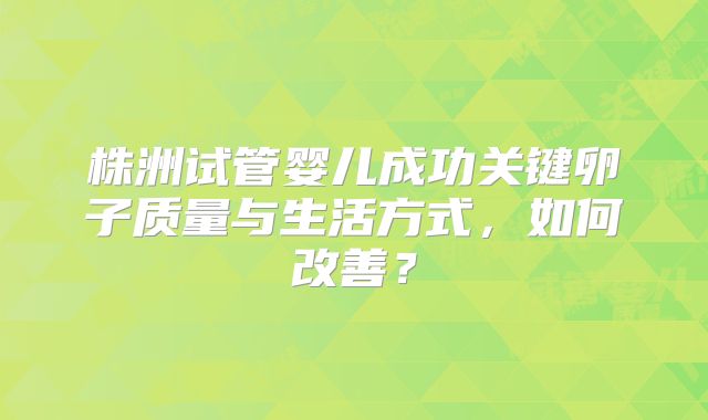株洲试管婴儿成功关键卵子质量与生活方式,如何改善?