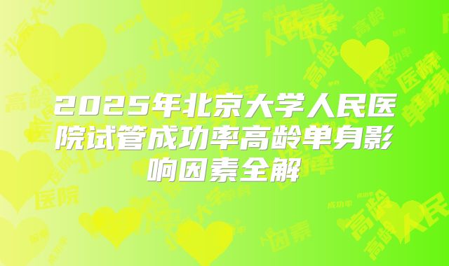 2025年北京大学人民医院试管成功率高龄单身影响因素全解