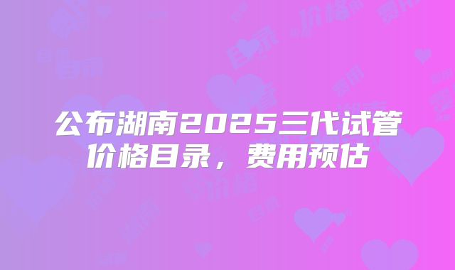 公布湖南2025三代试管价格目录，费用预估