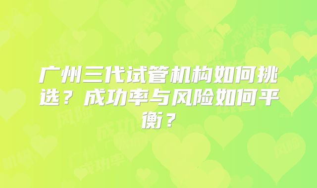 广州三代试管机构如何挑选？成功率与风险如何平衡？