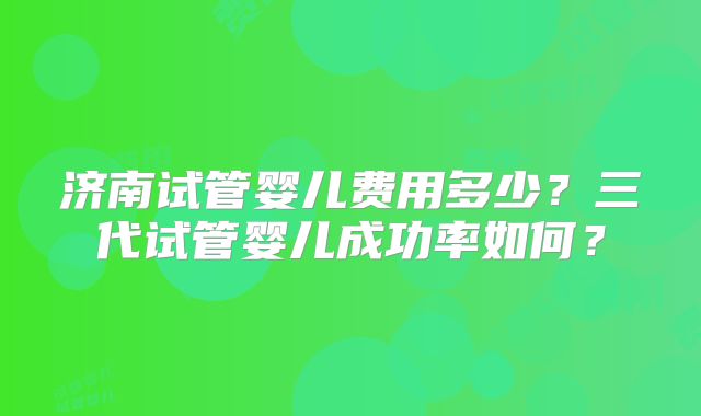 济南试管婴儿费用多少?三代试管婴儿成功率如何?