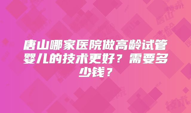 唐山哪家医院做高龄试管婴儿的技术更好？需要多少钱？
