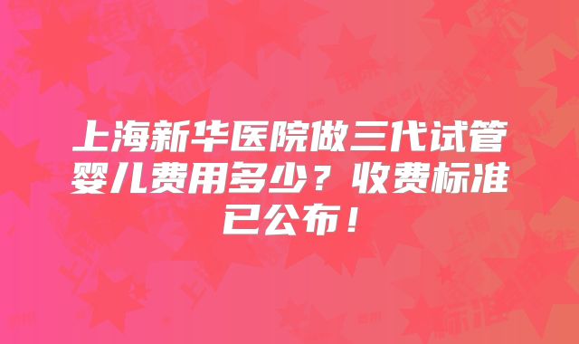 上海新华医院做三代试管婴儿费用多少?收费标准已公布!
