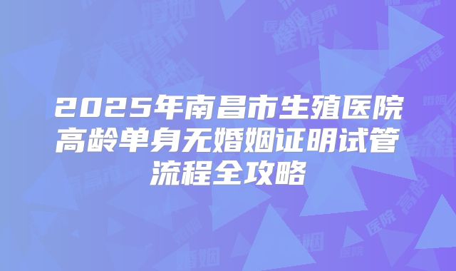 2025年南昌市生殖医院高龄单身无婚姻证明试管流程全攻略