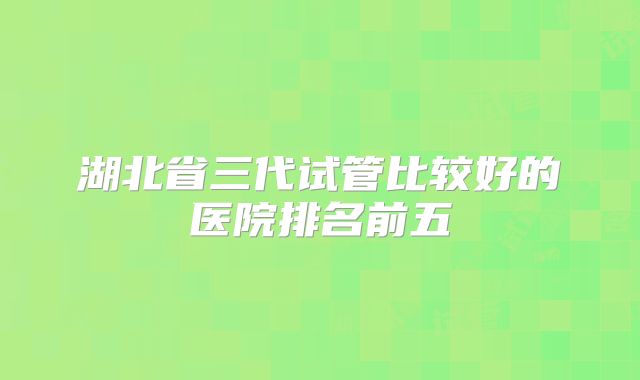湖北省三代试管比较好的医院排名前五