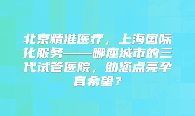 北京精准医疗，上海国际化服务——哪座城市的三代试管医院，助您点亮孕育希望？