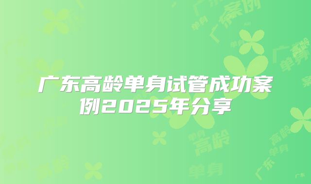 广东高龄单身试管成功案例2025年分享