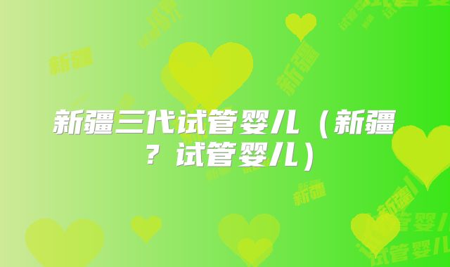 新疆三代试管婴儿(新疆?试管婴儿)